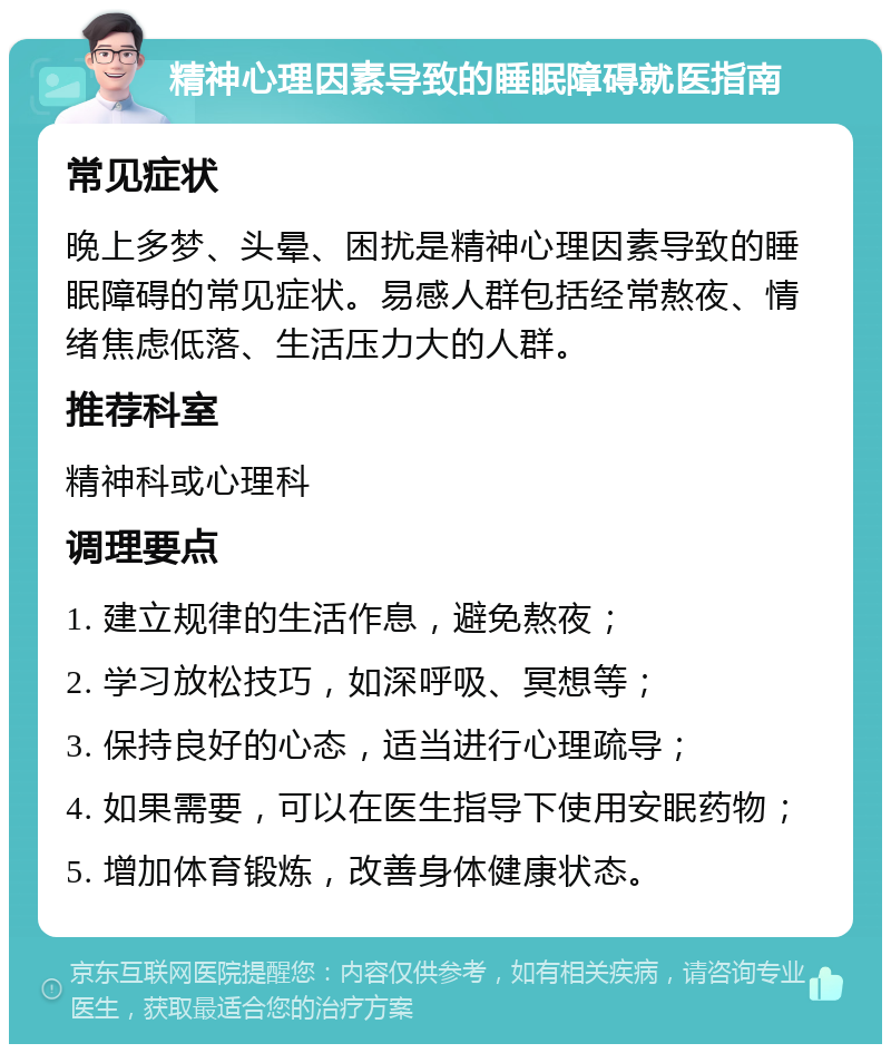 精神心理因素导致的睡眠障碍就医指南 常见症状 晚上多梦、头晕、困扰是精神心理因素导致的睡眠障碍的常见症状。易感人群包括经常熬夜、情绪焦虑低落、生活压力大的人群。 推荐科室 精神科或心理科 调理要点 1. 建立规律的生活作息，避免熬夜； 2. 学习放松技巧，如深呼吸、冥想等； 3. 保持良好的心态，适当进行心理疏导； 4. 如果需要，可以在医生指导下使用安眠药物； 5. 增加体育锻炼，改善身体健康状态。