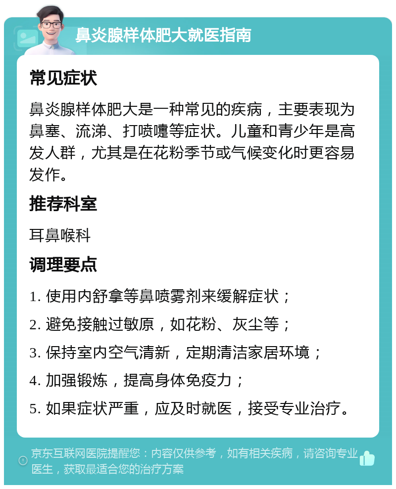 鼻炎腺样体肥大就医指南 常见症状 鼻炎腺样体肥大是一种常见的疾病，主要表现为鼻塞、流涕、打喷嚏等症状。儿童和青少年是高发人群，尤其是在花粉季节或气候变化时更容易发作。 推荐科室 耳鼻喉科 调理要点 1. 使用内舒拿等鼻喷雾剂来缓解症状； 2. 避免接触过敏原，如花粉、灰尘等； 3. 保持室内空气清新，定期清洁家居环境； 4. 加强锻炼，提高身体免疫力； 5. 如果症状严重，应及时就医，接受专业治疗。