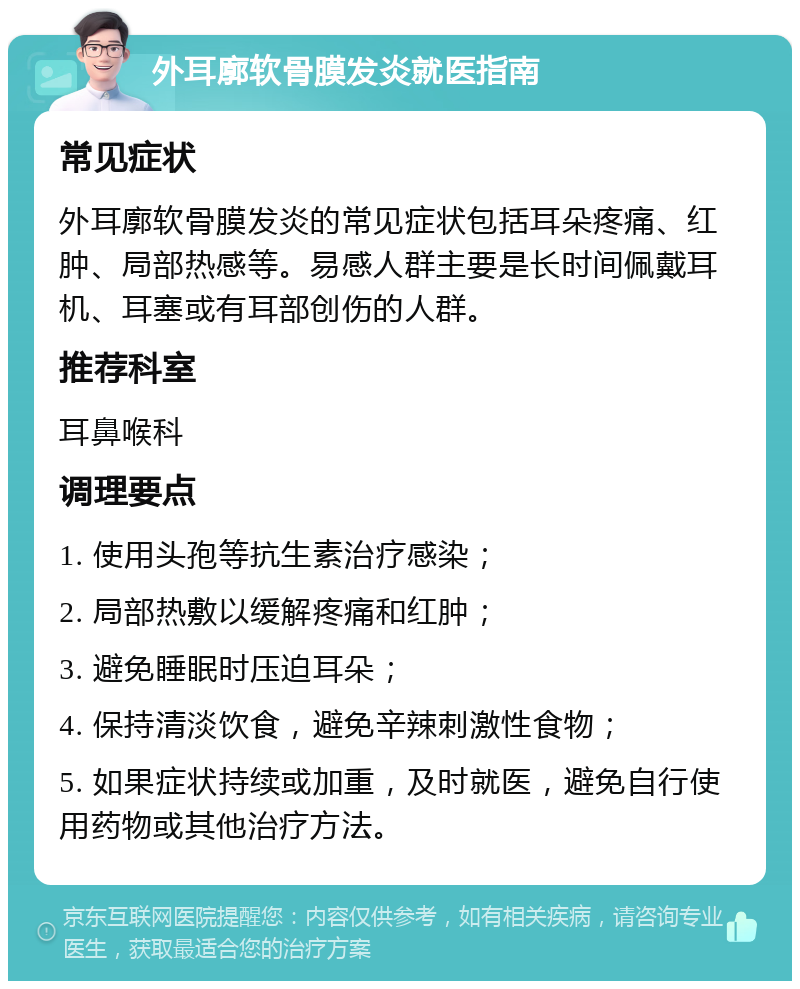 外耳廓软骨膜发炎就医指南 常见症状 外耳廓软骨膜发炎的常见症状包括耳朵疼痛、红肿、局部热感等。易感人群主要是长时间佩戴耳机、耳塞或有耳部创伤的人群。 推荐科室 耳鼻喉科 调理要点 1. 使用头孢等抗生素治疗感染； 2. 局部热敷以缓解疼痛和红肿； 3. 避免睡眠时压迫耳朵； 4. 保持清淡饮食，避免辛辣刺激性食物； 5. 如果症状持续或加重，及时就医，避免自行使用药物或其他治疗方法。