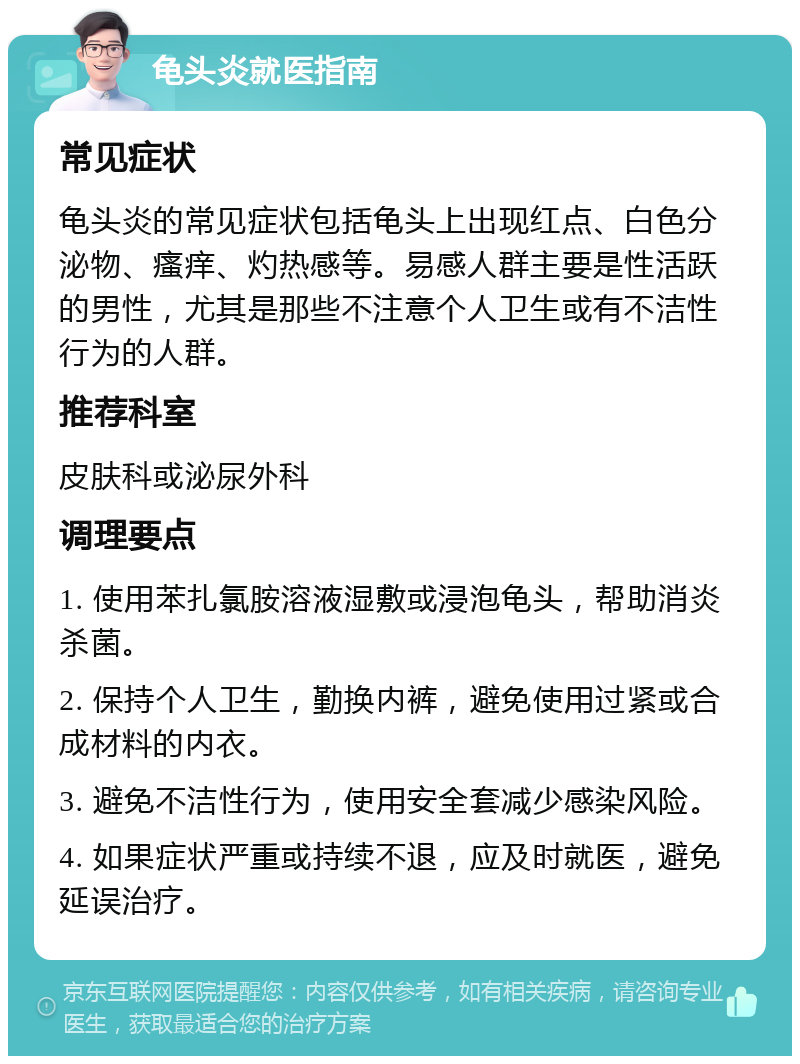 龟头炎就医指南 常见症状 龟头炎的常见症状包括龟头上出现红点、白色分泌物、瘙痒、灼热感等。易感人群主要是性活跃的男性，尤其是那些不注意个人卫生或有不洁性行为的人群。 推荐科室 皮肤科或泌尿外科 调理要点 1. 使用苯扎氯胺溶液湿敷或浸泡龟头，帮助消炎杀菌。 2. 保持个人卫生，勤换内裤，避免使用过紧或合成材料的内衣。 3. 避免不洁性行为，使用安全套减少感染风险。 4. 如果症状严重或持续不退，应及时就医，避免延误治疗。