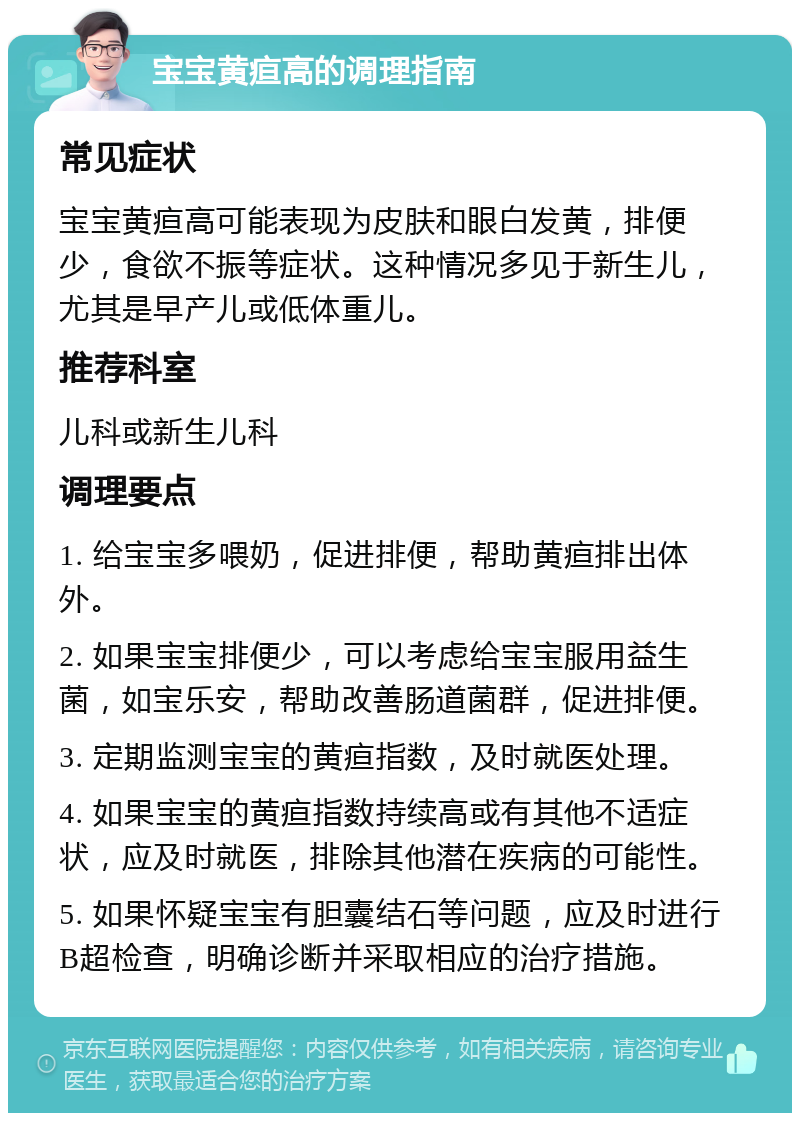 宝宝黄疸高的调理指南 常见症状 宝宝黄疸高可能表现为皮肤和眼白发黄，排便少，食欲不振等症状。这种情况多见于新生儿，尤其是早产儿或低体重儿。 推荐科室 儿科或新生儿科 调理要点 1. 给宝宝多喂奶，促进排便，帮助黄疸排出体外。 2. 如果宝宝排便少，可以考虑给宝宝服用益生菌，如宝乐安，帮助改善肠道菌群，促进排便。 3. 定期监测宝宝的黄疸指数，及时就医处理。 4. 如果宝宝的黄疸指数持续高或有其他不适症状，应及时就医，排除其他潜在疾病的可能性。 5. 如果怀疑宝宝有胆囊结石等问题，应及时进行B超检查，明确诊断并采取相应的治疗措施。