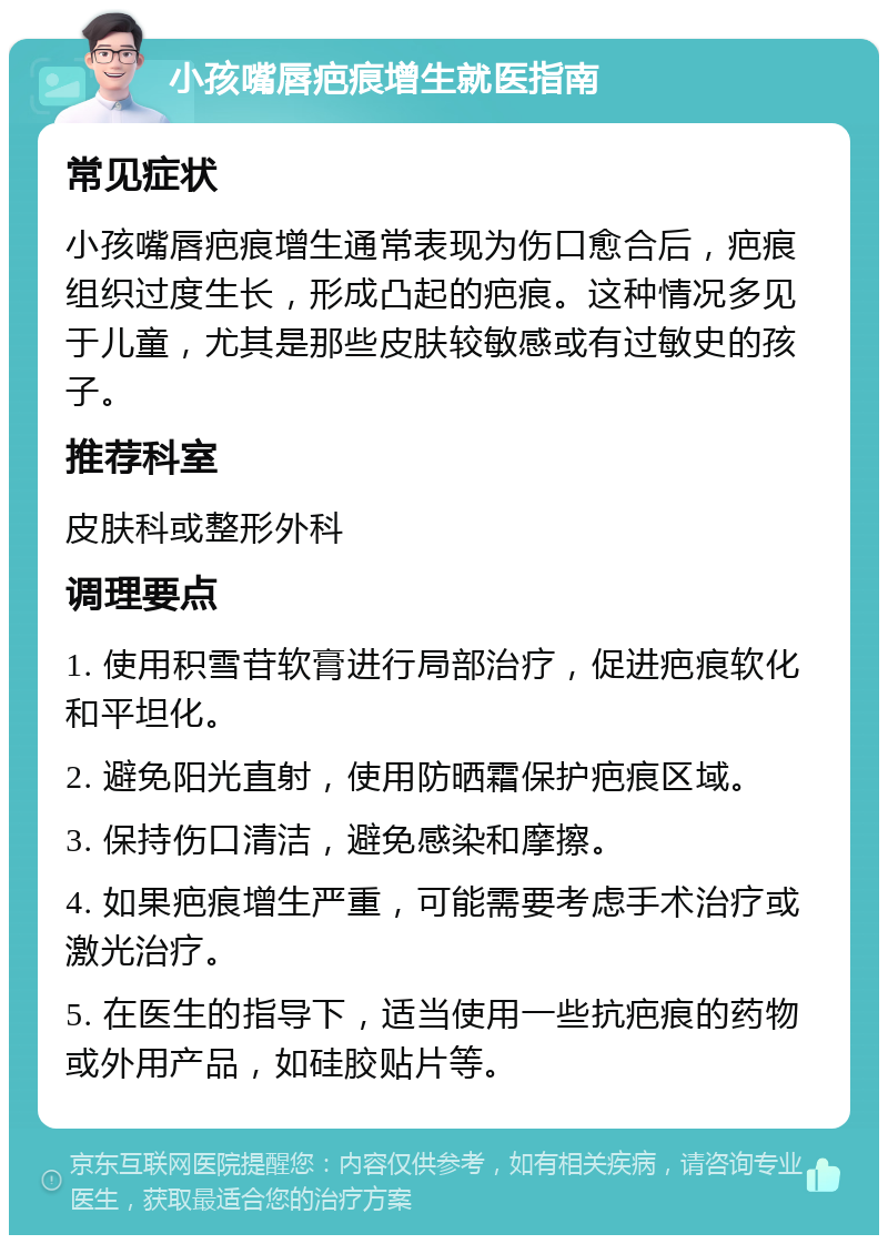 小孩嘴唇疤痕增生就医指南 常见症状 小孩嘴唇疤痕增生通常表现为伤口愈合后，疤痕组织过度生长，形成凸起的疤痕。这种情况多见于儿童，尤其是那些皮肤较敏感或有过敏史的孩子。 推荐科室 皮肤科或整形外科 调理要点 1. 使用积雪苷软膏进行局部治疗，促进疤痕软化和平坦化。 2. 避免阳光直射，使用防晒霜保护疤痕区域。 3. 保持伤口清洁，避免感染和摩擦。 4. 如果疤痕增生严重，可能需要考虑手术治疗或激光治疗。 5. 在医生的指导下，适当使用一些抗疤痕的药物或外用产品，如硅胶贴片等。