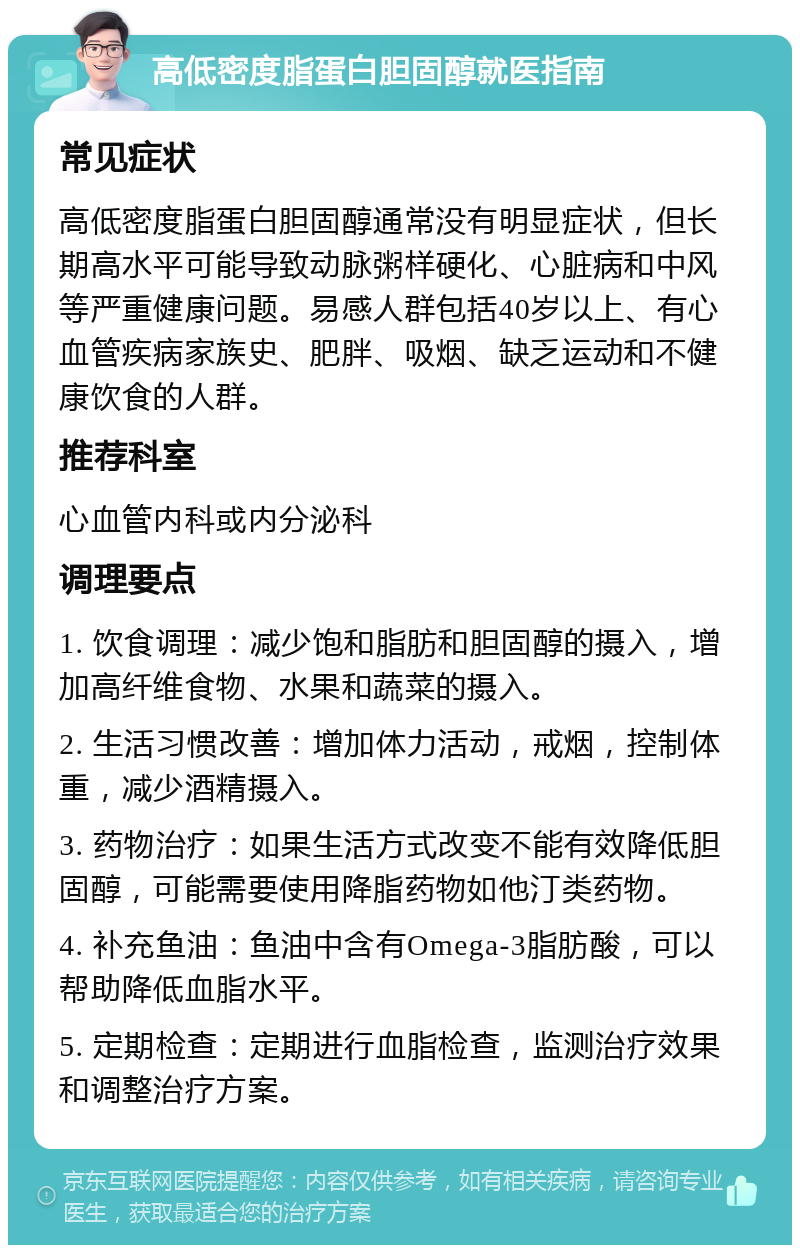 高低密度脂蛋白胆固醇就医指南 常见症状 高低密度脂蛋白胆固醇通常没有明显症状，但长期高水平可能导致动脉粥样硬化、心脏病和中风等严重健康问题。易感人群包括40岁以上、有心血管疾病家族史、肥胖、吸烟、缺乏运动和不健康饮食的人群。 推荐科室 心血管内科或内分泌科 调理要点 1. 饮食调理：减少饱和脂肪和胆固醇的摄入，增加高纤维食物、水果和蔬菜的摄入。 2. 生活习惯改善：增加体力活动，戒烟，控制体重，减少酒精摄入。 3. 药物治疗：如果生活方式改变不能有效降低胆固醇，可能需要使用降脂药物如他汀类药物。 4. 补充鱼油：鱼油中含有Omega-3脂肪酸，可以帮助降低血脂水平。 5. 定期检查：定期进行血脂检查，监测治疗效果和调整治疗方案。