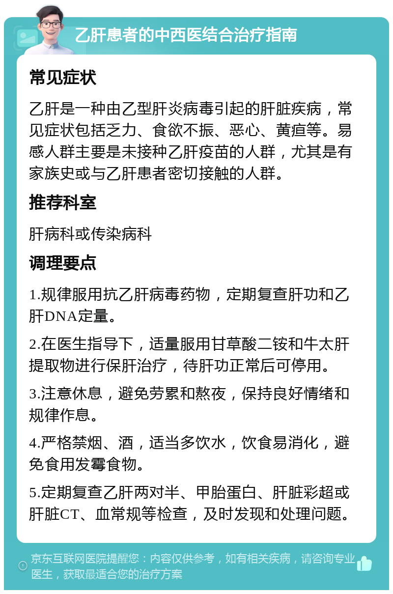 乙肝患者的中西医结合治疗指南 常见症状 乙肝是一种由乙型肝炎病毒引起的肝脏疾病，常见症状包括乏力、食欲不振、恶心、黄疸等。易感人群主要是未接种乙肝疫苗的人群，尤其是有家族史或与乙肝患者密切接触的人群。 推荐科室 肝病科或传染病科 调理要点 1.规律服用抗乙肝病毒药物，定期复查肝功和乙肝DNA定量。 2.在医生指导下，适量服用甘草酸二铵和牛太肝提取物进行保肝治疗，待肝功正常后可停用。 3.注意休息，避免劳累和熬夜，保持良好情绪和规律作息。 4.严格禁烟、酒，适当多饮水，饮食易消化，避免食用发霉食物。 5.定期复查乙肝两对半、甲胎蛋白、肝脏彩超或肝脏CT、血常规等检查，及时发现和处理问题。