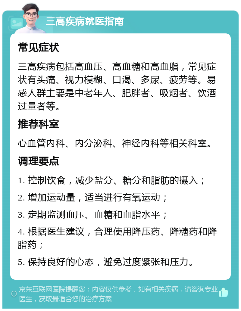 三高疾病就医指南 常见症状 三高疾病包括高血压、高血糖和高血脂，常见症状有头痛、视力模糊、口渴、多尿、疲劳等。易感人群主要是中老年人、肥胖者、吸烟者、饮酒过量者等。 推荐科室 心血管内科、内分泌科、神经内科等相关科室。 调理要点 1. 控制饮食，减少盐分、糖分和脂肪的摄入； 2. 增加运动量，适当进行有氧运动； 3. 定期监测血压、血糖和血脂水平； 4. 根据医生建议，合理使用降压药、降糖药和降脂药； 5. 保持良好的心态，避免过度紧张和压力。