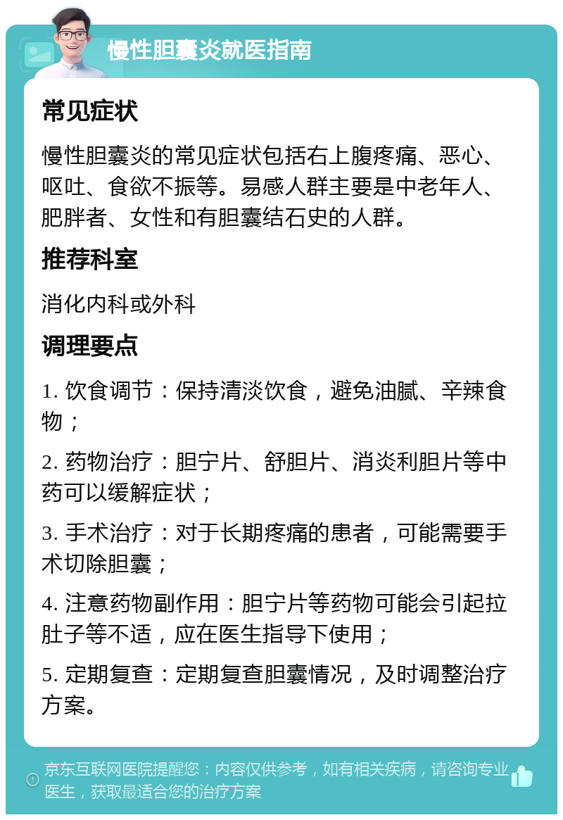 慢性胆囊炎就医指南 常见症状 慢性胆囊炎的常见症状包括右上腹疼痛、恶心、呕吐、食欲不振等。易感人群主要是中老年人、肥胖者、女性和有胆囊结石史的人群。 推荐科室 消化内科或外科 调理要点 1. 饮食调节：保持清淡饮食，避免油腻、辛辣食物； 2. 药物治疗：胆宁片、舒胆片、消炎利胆片等中药可以缓解症状； 3. 手术治疗：对于长期疼痛的患者，可能需要手术切除胆囊； 4. 注意药物副作用：胆宁片等药物可能会引起拉肚子等不适，应在医生指导下使用； 5. 定期复查：定期复查胆囊情况，及时调整治疗方案。