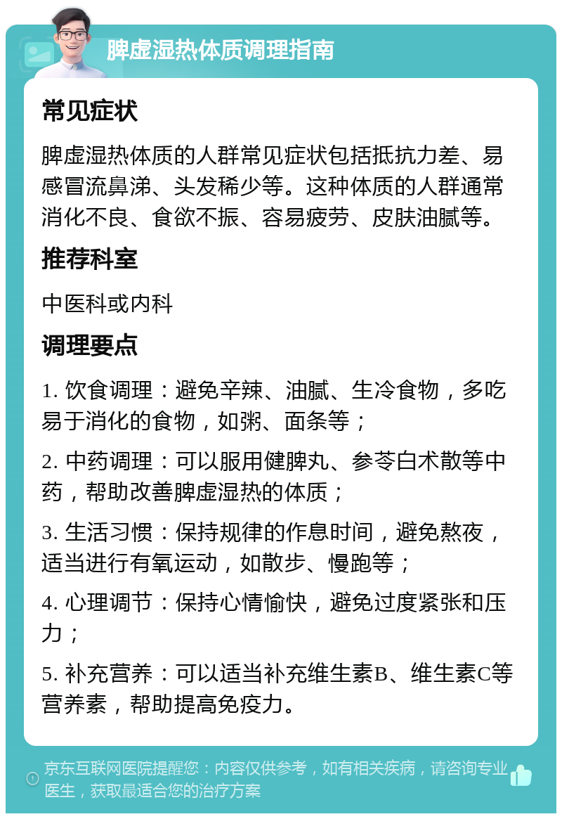 脾虚湿热体质调理指南 常见症状 脾虚湿热体质的人群常见症状包括抵抗力差、易感冒流鼻涕、头发稀少等。这种体质的人群通常消化不良、食欲不振、容易疲劳、皮肤油腻等。 推荐科室 中医科或内科 调理要点 1. 饮食调理：避免辛辣、油腻、生冷食物，多吃易于消化的食物，如粥、面条等； 2. 中药调理：可以服用健脾丸、参苓白术散等中药，帮助改善脾虚湿热的体质； 3. 生活习惯：保持规律的作息时间，避免熬夜，适当进行有氧运动，如散步、慢跑等； 4. 心理调节：保持心情愉快，避免过度紧张和压力； 5. 补充营养：可以适当补充维生素B、维生素C等营养素，帮助提高免疫力。