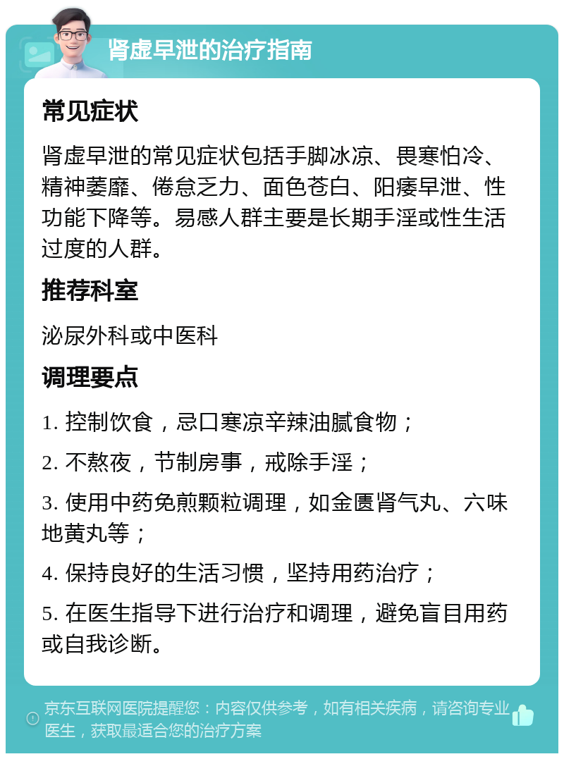 肾虚早泄的治疗指南 常见症状 肾虚早泄的常见症状包括手脚冰凉、畏寒怕冷、精神萎靡、倦怠乏力、面色苍白、阳痿早泄、性功能下降等。易感人群主要是长期手淫或性生活过度的人群。 推荐科室 泌尿外科或中医科 调理要点 1. 控制饮食，忌口寒凉辛辣油腻食物； 2. 不熬夜，节制房事，戒除手淫； 3. 使用中药免煎颗粒调理，如金匮肾气丸、六味地黄丸等； 4. 保持良好的生活习惯，坚持用药治疗； 5. 在医生指导下进行治疗和调理，避免盲目用药或自我诊断。