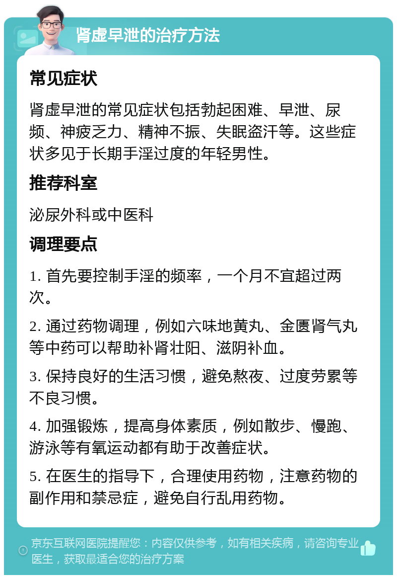 肾虚早泄的治疗方法 常见症状 肾虚早泄的常见症状包括勃起困难、早泄、尿频、神疲乏力、精神不振、失眠盗汗等。这些症状多见于长期手淫过度的年轻男性。 推荐科室 泌尿外科或中医科 调理要点 1. 首先要控制手淫的频率，一个月不宜超过两次。 2. 通过药物调理，例如六味地黄丸、金匮肾气丸等中药可以帮助补肾壮阳、滋阴补血。 3. 保持良好的生活习惯，避免熬夜、过度劳累等不良习惯。 4. 加强锻炼，提高身体素质，例如散步、慢跑、游泳等有氧运动都有助于改善症状。 5. 在医生的指导下，合理使用药物，注意药物的副作用和禁忌症，避免自行乱用药物。