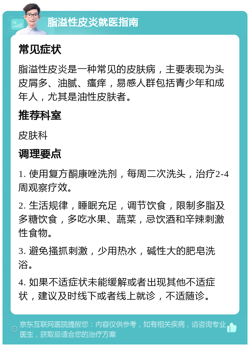 脂溢性皮炎就医指南 常见症状 脂溢性皮炎是一种常见的皮肤病，主要表现为头皮屑多、油腻、瘙痒，易感人群包括青少年和成年人，尤其是油性皮肤者。 推荐科室 皮肤科 调理要点 1. 使用复方酮康唑洗剂，每周二次洗头，治疗2-4周观察疗效。 2. 生活规律，睡眠充足，调节饮食，限制多脂及多糖饮食，多吃水果、蔬菜，忌饮酒和辛辣刺激性食物。 3. 避免搔抓刺激，少用热水，碱性大的肥皂洗浴。 4. 如果不适症状未能缓解或者出现其他不适症状，建议及时线下或者线上就诊，不适随诊。