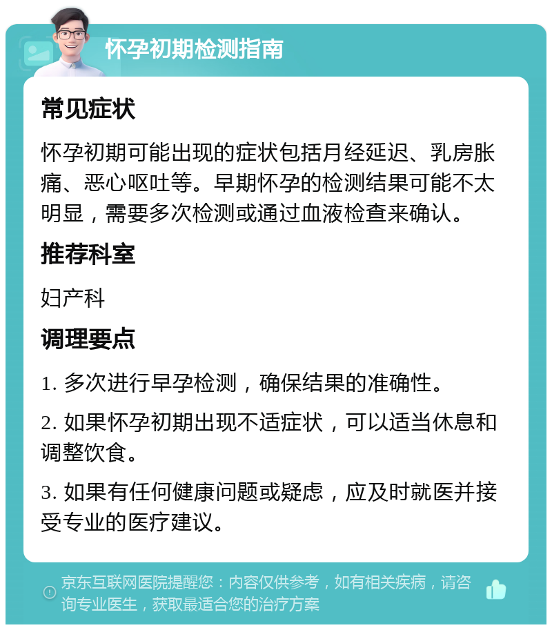 怀孕初期检测指南 常见症状 怀孕初期可能出现的症状包括月经延迟、乳房胀痛、恶心呕吐等。早期怀孕的检测结果可能不太明显，需要多次检测或通过血液检查来确认。 推荐科室 妇产科 调理要点 1. 多次进行早孕检测，确保结果的准确性。 2. 如果怀孕初期出现不适症状，可以适当休息和调整饮食。 3. 如果有任何健康问题或疑虑，应及时就医并接受专业的医疗建议。