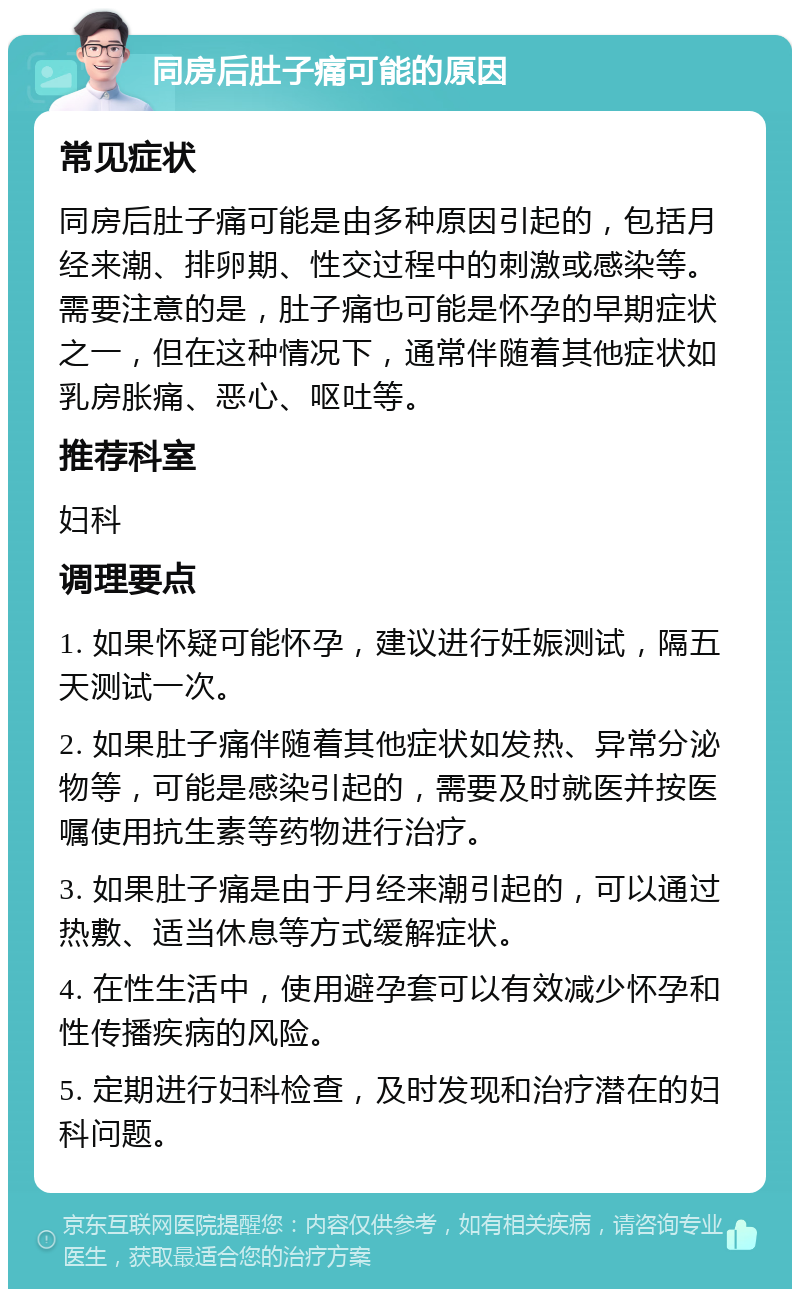 同房后肚子痛可能的原因 常见症状 同房后肚子痛可能是由多种原因引起的，包括月经来潮、排卵期、性交过程中的刺激或感染等。需要注意的是，肚子痛也可能是怀孕的早期症状之一，但在这种情况下，通常伴随着其他症状如乳房胀痛、恶心、呕吐等。 推荐科室 妇科 调理要点 1. 如果怀疑可能怀孕，建议进行妊娠测试，隔五天测试一次。 2. 如果肚子痛伴随着其他症状如发热、异常分泌物等，可能是感染引起的，需要及时就医并按医嘱使用抗生素等药物进行治疗。 3. 如果肚子痛是由于月经来潮引起的，可以通过热敷、适当休息等方式缓解症状。 4. 在性生活中，使用避孕套可以有效减少怀孕和性传播疾病的风险。 5. 定期进行妇科检查，及时发现和治疗潜在的妇科问题。