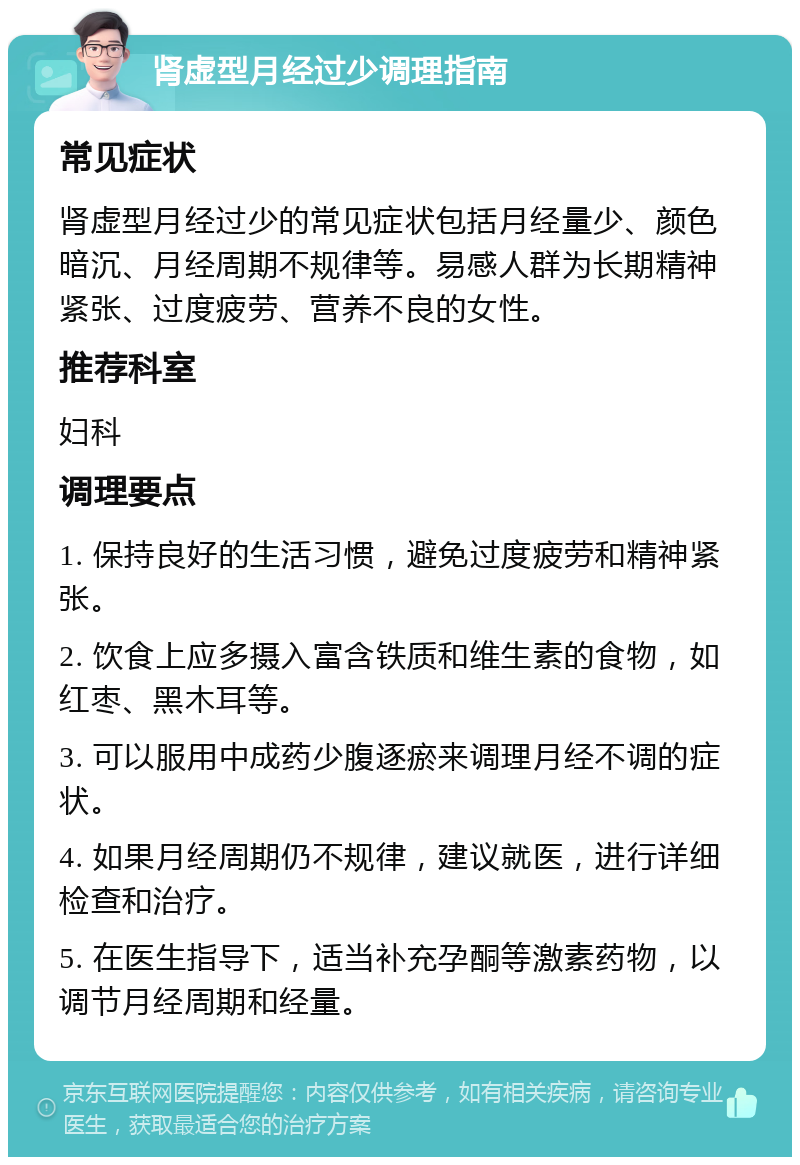 肾虚型月经过少调理指南 常见症状 肾虚型月经过少的常见症状包括月经量少、颜色暗沉、月经周期不规律等。易感人群为长期精神紧张、过度疲劳、营养不良的女性。 推荐科室 妇科 调理要点 1. 保持良好的生活习惯，避免过度疲劳和精神紧张。 2. 饮食上应多摄入富含铁质和维生素的食物，如红枣、黑木耳等。 3. 可以服用中成药少腹逐瘀来调理月经不调的症状。 4. 如果月经周期仍不规律，建议就医，进行详细检查和治疗。 5. 在医生指导下，适当补充孕酮等激素药物，以调节月经周期和经量。