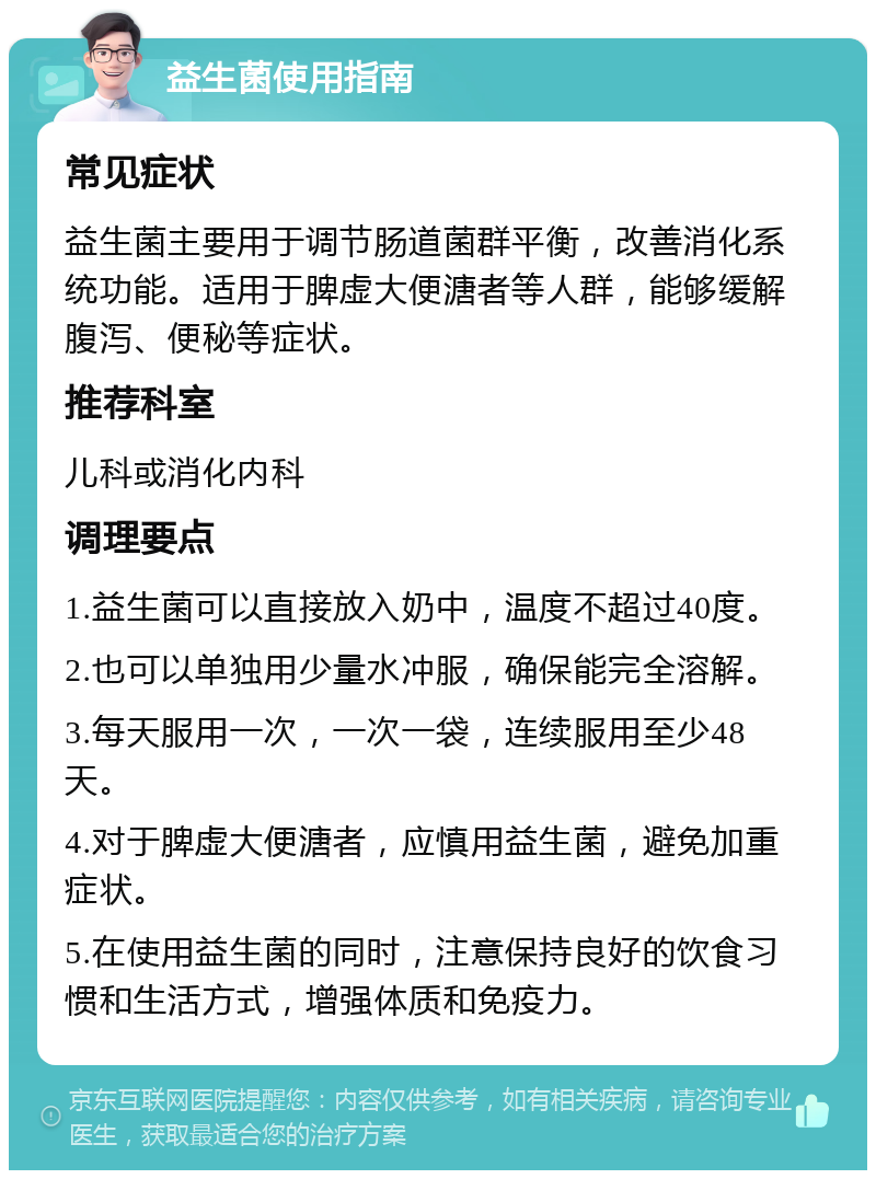 益生菌使用指南 常见症状 益生菌主要用于调节肠道菌群平衡，改善消化系统功能。适用于脾虚大便溏者等人群，能够缓解腹泻、便秘等症状。 推荐科室 儿科或消化内科 调理要点 1.益生菌可以直接放入奶中，温度不超过40度。 2.也可以单独用少量水冲服，确保能完全溶解。 3.每天服用一次，一次一袋，连续服用至少48天。 4.对于脾虚大便溏者，应慎用益生菌，避免加重症状。 5.在使用益生菌的同时，注意保持良好的饮食习惯和生活方式，增强体质和免疫力。