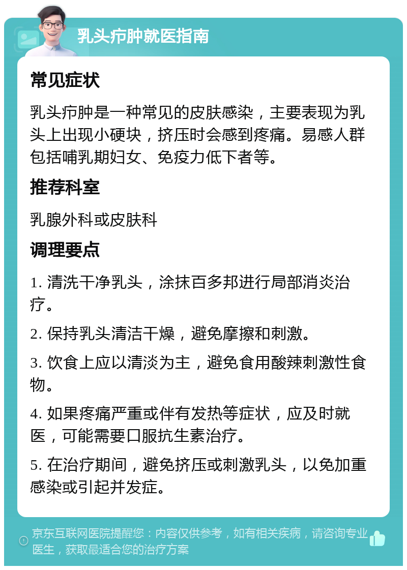 乳头疖肿就医指南 常见症状 乳头疖肿是一种常见的皮肤感染，主要表现为乳头上出现小硬块，挤压时会感到疼痛。易感人群包括哺乳期妇女、免疫力低下者等。 推荐科室 乳腺外科或皮肤科 调理要点 1. 清洗干净乳头，涂抹百多邦进行局部消炎治疗。 2. 保持乳头清洁干燥，避免摩擦和刺激。 3. 饮食上应以清淡为主，避免食用酸辣刺激性食物。 4. 如果疼痛严重或伴有发热等症状，应及时就医，可能需要口服抗生素治疗。 5. 在治疗期间，避免挤压或刺激乳头，以免加重感染或引起并发症。