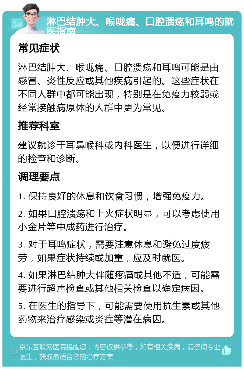 淋巴结肿大、喉咙痛、口腔溃疡和耳鸣的就医指南 常见症状 淋巴结肿大、喉咙痛、口腔溃疡和耳鸣可能是由感冒、炎性反应或其他疾病引起的。这些症状在不同人群中都可能出现，特别是在免疫力较弱或经常接触病原体的人群中更为常见。 推荐科室 建议就诊于耳鼻喉科或内科医生，以便进行详细的检查和诊断。 调理要点 1. 保持良好的休息和饮食习惯，增强免疫力。 2. 如果口腔溃疡和上火症状明显，可以考虑使用小金片等中成药进行治疗。 3. 对于耳鸣症状，需要注意休息和避免过度疲劳，如果症状持续或加重，应及时就医。 4. 如果淋巴结肿大伴随疼痛或其他不适，可能需要进行超声检查或其他相关检查以确定病因。 5. 在医生的指导下，可能需要使用抗生素或其他药物来治疗感染或炎症等潜在病因。