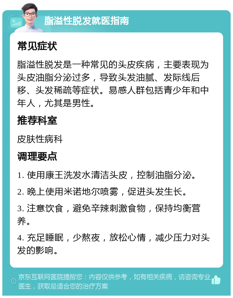 脂溢性脱发就医指南 常见症状 脂溢性脱发是一种常见的头皮疾病，主要表现为头皮油脂分泌过多，导致头发油腻、发际线后移、头发稀疏等症状。易感人群包括青少年和中年人，尤其是男性。 推荐科室 皮肤性病科 调理要点 1. 使用康王洗发水清洁头皮，控制油脂分泌。 2. 晚上使用米诺地尔喷雾，促进头发生长。 3. 注意饮食，避免辛辣刺激食物，保持均衡营养。 4. 充足睡眠，少熬夜，放松心情，减少压力对头发的影响。