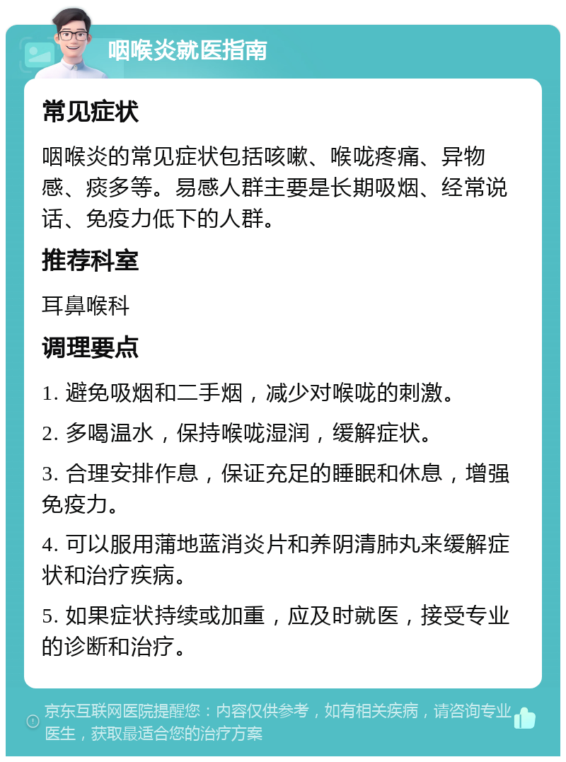 咽喉炎就医指南 常见症状 咽喉炎的常见症状包括咳嗽、喉咙疼痛、异物感、痰多等。易感人群主要是长期吸烟、经常说话、免疫力低下的人群。 推荐科室 耳鼻喉科 调理要点 1. 避免吸烟和二手烟，减少对喉咙的刺激。 2. 多喝温水，保持喉咙湿润，缓解症状。 3. 合理安排作息，保证充足的睡眠和休息，增强免疫力。 4. 可以服用蒲地蓝消炎片和养阴清肺丸来缓解症状和治疗疾病。 5. 如果症状持续或加重，应及时就医，接受专业的诊断和治疗。