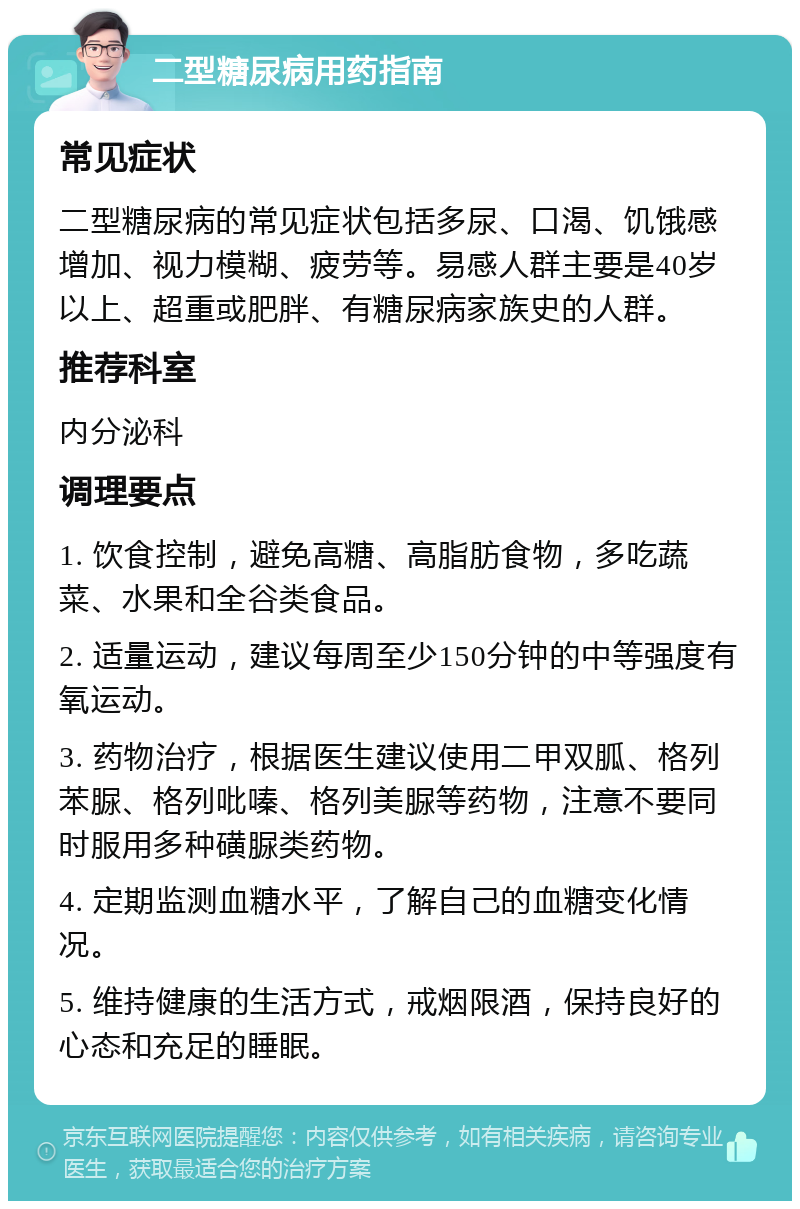 二型糖尿病用药指南 常见症状 二型糖尿病的常见症状包括多尿、口渴、饥饿感增加、视力模糊、疲劳等。易感人群主要是40岁以上、超重或肥胖、有糖尿病家族史的人群。 推荐科室 内分泌科 调理要点 1. 饮食控制，避免高糖、高脂肪食物，多吃蔬菜、水果和全谷类食品。 2. 适量运动，建议每周至少150分钟的中等强度有氧运动。 3. 药物治疗，根据医生建议使用二甲双胍、格列苯脲、格列吡嗪、格列美脲等药物，注意不要同时服用多种磺脲类药物。 4. 定期监测血糖水平，了解自己的血糖变化情况。 5. 维持健康的生活方式，戒烟限酒，保持良好的心态和充足的睡眠。