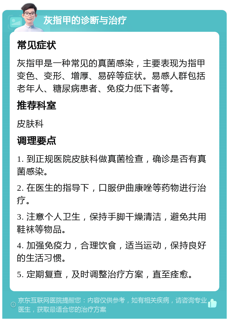 灰指甲的诊断与治疗 常见症状 灰指甲是一种常见的真菌感染，主要表现为指甲变色、变形、增厚、易碎等症状。易感人群包括老年人、糖尿病患者、免疫力低下者等。 推荐科室 皮肤科 调理要点 1. 到正规医院皮肤科做真菌检查，确诊是否有真菌感染。 2. 在医生的指导下，口服伊曲康唑等药物进行治疗。 3. 注意个人卫生，保持手脚干燥清洁，避免共用鞋袜等物品。 4. 加强免疫力，合理饮食，适当运动，保持良好的生活习惯。 5. 定期复查，及时调整治疗方案，直至痊愈。