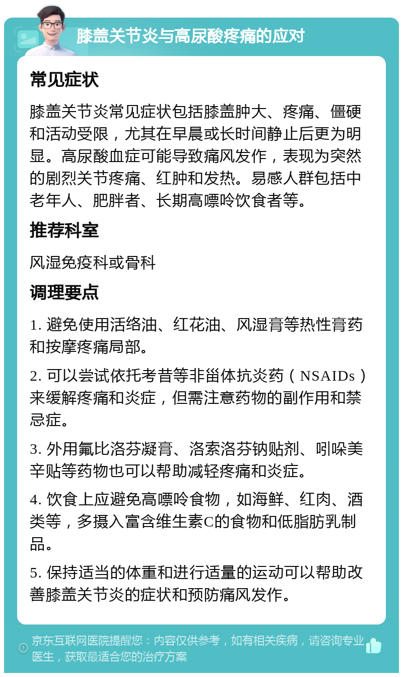 膝盖关节炎与高尿酸疼痛的应对 常见症状 膝盖关节炎常见症状包括膝盖肿大、疼痛、僵硬和活动受限，尤其在早晨或长时间静止后更为明显。高尿酸血症可能导致痛风发作，表现为突然的剧烈关节疼痛、红肿和发热。易感人群包括中老年人、肥胖者、长期高嘌呤饮食者等。 推荐科室 风湿免疫科或骨科 调理要点 1. 避免使用活络油、红花油、风湿膏等热性膏药和按摩疼痛局部。 2. 可以尝试依托考昔等非甾体抗炎药（NSAIDs）来缓解疼痛和炎症，但需注意药物的副作用和禁忌症。 3. 外用氟比洛芬凝膏、洛索洛芬钠贴剂、吲哚美辛贴等药物也可以帮助减轻疼痛和炎症。 4. 饮食上应避免高嘌呤食物，如海鲜、红肉、酒类等，多摄入富含维生素C的食物和低脂肪乳制品。 5. 保持适当的体重和进行适量的运动可以帮助改善膝盖关节炎的症状和预防痛风发作。