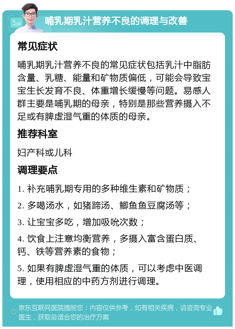 哺乳期乳汁营养不良的调理与改善 常见症状 哺乳期乳汁营养不良的常见症状包括乳汁中脂肪含量、乳糖、能量和矿物质偏低，可能会导致宝宝生长发育不良、体重增长缓慢等问题。易感人群主要是哺乳期的母亲，特别是那些营养摄入不足或有脾虚湿气重的体质的母亲。 推荐科室 妇产科或儿科 调理要点 1. 补充哺乳期专用的多种维生素和矿物质； 2. 多喝汤水，如猪蹄汤、鲫鱼鱼豆腐汤等； 3. 让宝宝多吃，增加吸吮次数； 4. 饮食上注意均衡营养，多摄入富含蛋白质、钙、铁等营养素的食物； 5. 如果有脾虚湿气重的体质，可以考虑中医调理，使用相应的中药方剂进行调理。