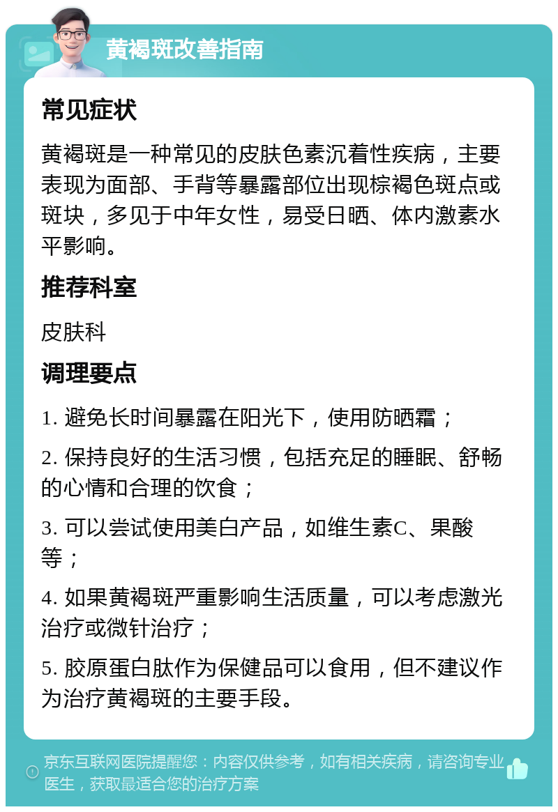 黄褐斑改善指南 常见症状 黄褐斑是一种常见的皮肤色素沉着性疾病，主要表现为面部、手背等暴露部位出现棕褐色斑点或斑块，多见于中年女性，易受日晒、体内激素水平影响。 推荐科室 皮肤科 调理要点 1. 避免长时间暴露在阳光下，使用防晒霜； 2. 保持良好的生活习惯，包括充足的睡眠、舒畅的心情和合理的饮食； 3. 可以尝试使用美白产品，如维生素C、果酸等； 4. 如果黄褐斑严重影响生活质量，可以考虑激光治疗或微针治疗； 5. 胶原蛋白肽作为保健品可以食用，但不建议作为治疗黄褐斑的主要手段。