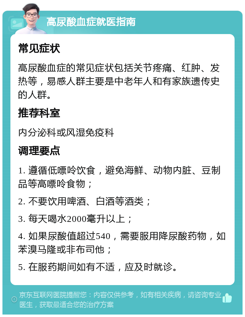 高尿酸血症就医指南 常见症状 高尿酸血症的常见症状包括关节疼痛、红肿、发热等，易感人群主要是中老年人和有家族遗传史的人群。 推荐科室 内分泌科或风湿免疫科 调理要点 1. 遵循低嘌呤饮食，避免海鲜、动物内脏、豆制品等高嘌呤食物； 2. 不要饮用啤酒、白酒等酒类； 3. 每天喝水2000毫升以上； 4. 如果尿酸值超过540，需要服用降尿酸药物，如苯溴马隆或非布司他； 5. 在服药期间如有不适，应及时就诊。