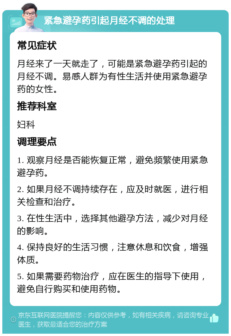 紧急避孕药引起月经不调的处理 常见症状 月经来了一天就走了，可能是紧急避孕药引起的月经不调。易感人群为有性生活并使用紧急避孕药的女性。 推荐科室 妇科 调理要点 1. 观察月经是否能恢复正常，避免频繁使用紧急避孕药。 2. 如果月经不调持续存在，应及时就医，进行相关检查和治疗。 3. 在性生活中，选择其他避孕方法，减少对月经的影响。 4. 保持良好的生活习惯，注意休息和饮食，增强体质。 5. 如果需要药物治疗，应在医生的指导下使用，避免自行购买和使用药物。