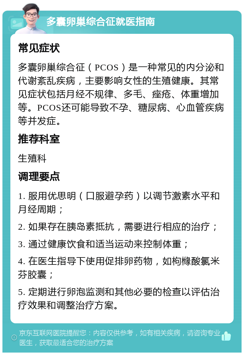 多囊卵巢综合征就医指南 常见症状 多囊卵巢综合征（PCOS）是一种常见的内分泌和代谢紊乱疾病，主要影响女性的生殖健康。其常见症状包括月经不规律、多毛、痤疮、体重增加等。PCOS还可能导致不孕、糖尿病、心血管疾病等并发症。 推荐科室 生殖科 调理要点 1. 服用优思明（口服避孕药）以调节激素水平和月经周期； 2. 如果存在胰岛素抵抗，需要进行相应的治疗； 3. 通过健康饮食和适当运动来控制体重； 4. 在医生指导下使用促排卵药物，如枸橼酸氯米芬胶囊； 5. 定期进行卵泡监测和其他必要的检查以评估治疗效果和调整治疗方案。