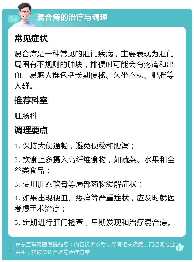 混合痔的治疗与调理 常见症状 混合痔是一种常见的肛门疾病，主要表现为肛门周围有不规则的肿块，排便时可能会有疼痛和出血。易感人群包括长期便秘、久坐不动、肥胖等人群。 推荐科室 肛肠科 调理要点 1. 保持大便通畅，避免便秘和腹泻； 2. 饮食上多摄入高纤维食物，如蔬菜、水果和全谷类食品； 3. 使用肛泰软膏等局部药物缓解症状； 4. 如果出现便血、疼痛等严重症状，应及时就医考虑手术治疗； 5. 定期进行肛门检查，早期发现和治疗混合痔。