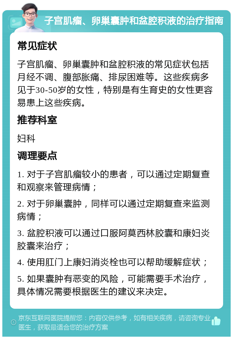 子宫肌瘤、卵巢囊肿和盆腔积液的治疗指南 常见症状 子宫肌瘤、卵巢囊肿和盆腔积液的常见症状包括月经不调、腹部胀痛、排尿困难等。这些疾病多见于30-50岁的女性，特别是有生育史的女性更容易患上这些疾病。 推荐科室 妇科 调理要点 1. 对于子宫肌瘤较小的患者，可以通过定期复查和观察来管理病情； 2. 对于卵巢囊肿，同样可以通过定期复查来监测病情； 3. 盆腔积液可以通过口服阿莫西林胶囊和康妇炎胶囊来治疗； 4. 使用肛门上康妇消炎栓也可以帮助缓解症状； 5. 如果囊肿有恶变的风险，可能需要手术治疗，具体情况需要根据医生的建议来决定。