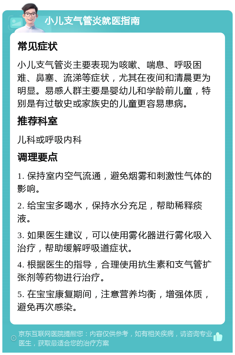 小儿支气管炎就医指南 常见症状 小儿支气管炎主要表现为咳嗽、喘息、呼吸困难、鼻塞、流涕等症状，尤其在夜间和清晨更为明显。易感人群主要是婴幼儿和学龄前儿童，特别是有过敏史或家族史的儿童更容易患病。 推荐科室 儿科或呼吸内科 调理要点 1. 保持室内空气流通，避免烟雾和刺激性气体的影响。 2. 给宝宝多喝水，保持水分充足，帮助稀释痰液。 3. 如果医生建议，可以使用雾化器进行雾化吸入治疗，帮助缓解呼吸道症状。 4. 根据医生的指导，合理使用抗生素和支气管扩张剂等药物进行治疗。 5. 在宝宝康复期间，注意营养均衡，增强体质，避免再次感染。