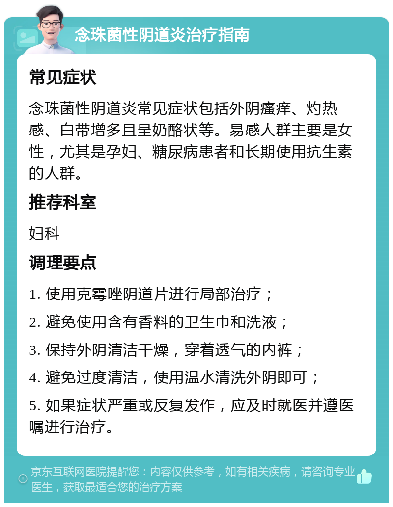 念珠菌性阴道炎治疗指南 常见症状 念珠菌性阴道炎常见症状包括外阴瘙痒、灼热感、白带增多且呈奶酪状等。易感人群主要是女性，尤其是孕妇、糖尿病患者和长期使用抗生素的人群。 推荐科室 妇科 调理要点 1. 使用克霉唑阴道片进行局部治疗； 2. 避免使用含有香料的卫生巾和洗液； 3. 保持外阴清洁干燥，穿着透气的内裤； 4. 避免过度清洁，使用温水清洗外阴即可； 5. 如果症状严重或反复发作，应及时就医并遵医嘱进行治疗。