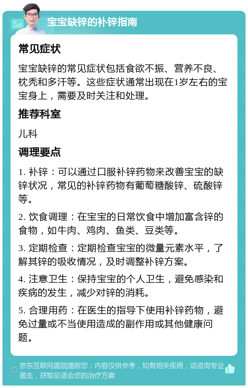 宝宝缺锌的补锌指南 常见症状 宝宝缺锌的常见症状包括食欲不振、营养不良、枕秃和多汗等。这些症状通常出现在1岁左右的宝宝身上，需要及时关注和处理。 推荐科室 儿科 调理要点 1. 补锌：可以通过口服补锌药物来改善宝宝的缺锌状况，常见的补锌药物有葡萄糖酸锌、硫酸锌等。 2. 饮食调理：在宝宝的日常饮食中增加富含锌的食物，如牛肉、鸡肉、鱼类、豆类等。 3. 定期检查：定期检查宝宝的微量元素水平，了解其锌的吸收情况，及时调整补锌方案。 4. 注意卫生：保持宝宝的个人卫生，避免感染和疾病的发生，减少对锌的消耗。 5. 合理用药：在医生的指导下使用补锌药物，避免过量或不当使用造成的副作用或其他健康问题。