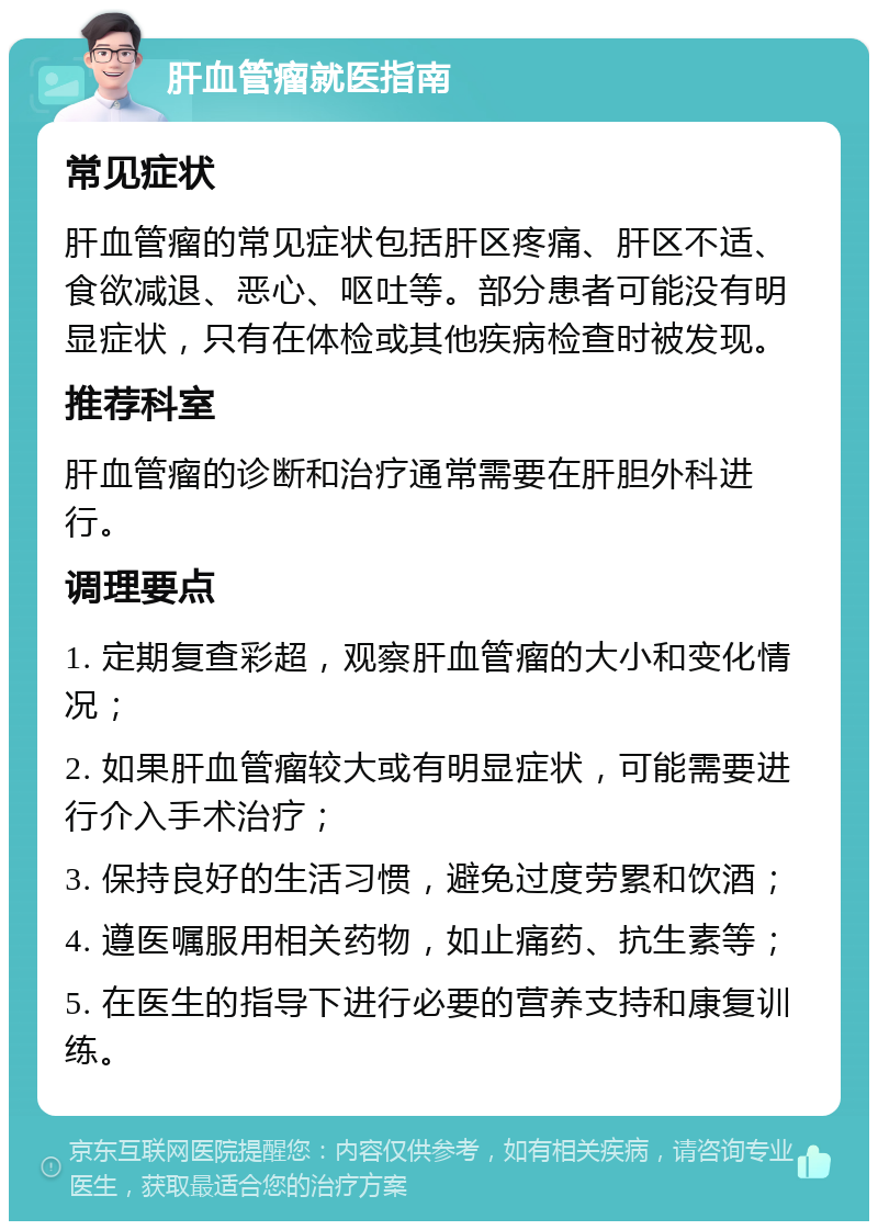 肝血管瘤就医指南 常见症状 肝血管瘤的常见症状包括肝区疼痛、肝区不适、食欲减退、恶心、呕吐等。部分患者可能没有明显症状，只有在体检或其他疾病检查时被发现。 推荐科室 肝血管瘤的诊断和治疗通常需要在肝胆外科进行。 调理要点 1. 定期复查彩超，观察肝血管瘤的大小和变化情况； 2. 如果肝血管瘤较大或有明显症状，可能需要进行介入手术治疗； 3. 保持良好的生活习惯，避免过度劳累和饮酒； 4. 遵医嘱服用相关药物，如止痛药、抗生素等； 5. 在医生的指导下进行必要的营养支持和康复训练。