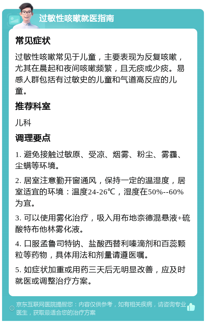 过敏性咳嗽就医指南 常见症状 过敏性咳嗽常见于儿童，主要表现为反复咳嗽，尤其在晨起和夜间咳嗽频繁，且无痰或少痰。易感人群包括有过敏史的儿童和气道高反应的儿童。 推荐科室 儿科 调理要点 1. 避免接触过敏原、受凉、烟雾、粉尘、雾霾、尘螨等环境。 2. 居室注意勤开窗通风，保持一定的温湿度，居室适宜的环境：温度24-26℃，湿度在50%--60%为宜。 3. 可以使用雾化治疗，吸入用布地奈德混悬液+硫酸特布他林雾化液。 4. 口服孟鲁司特钠、盐酸西替利嗪滴剂和百蕊颗粒等药物，具体用法和剂量请遵医嘱。 5. 如症状加重或用药三天后无明显改善，应及时就医或调整治疗方案。