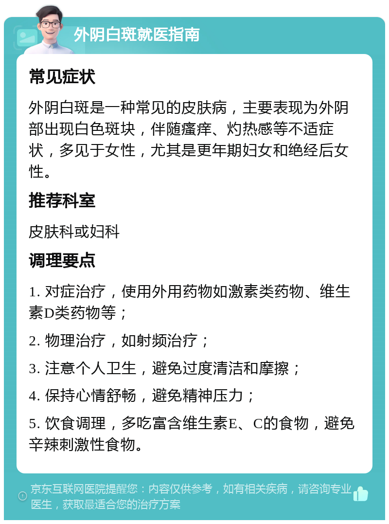 外阴白斑就医指南 常见症状 外阴白斑是一种常见的皮肤病，主要表现为外阴部出现白色斑块，伴随瘙痒、灼热感等不适症状，多见于女性，尤其是更年期妇女和绝经后女性。 推荐科室 皮肤科或妇科 调理要点 1. 对症治疗，使用外用药物如激素类药物、维生素D类药物等； 2. 物理治疗，如射频治疗； 3. 注意个人卫生，避免过度清洁和摩擦； 4. 保持心情舒畅，避免精神压力； 5. 饮食调理，多吃富含维生素E、C的食物，避免辛辣刺激性食物。