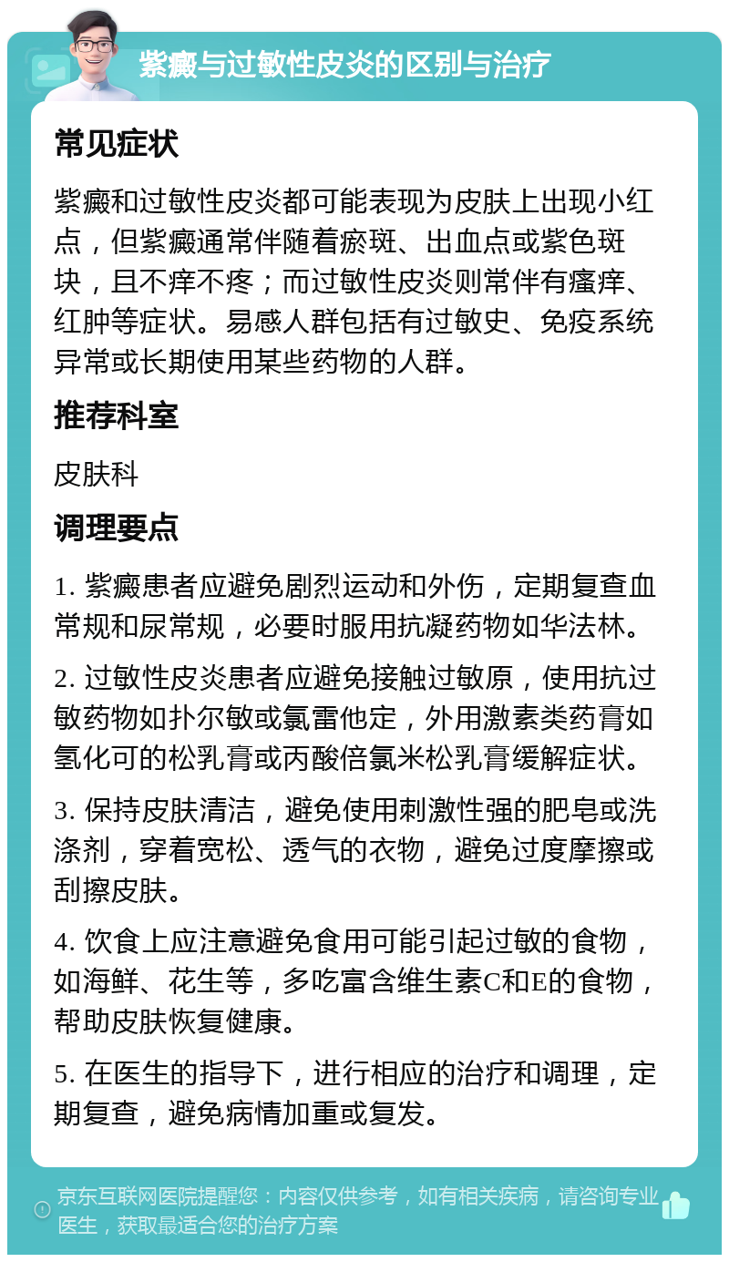 紫癜与过敏性皮炎的区别与治疗 常见症状 紫癜和过敏性皮炎都可能表现为皮肤上出现小红点，但紫癜通常伴随着瘀斑、出血点或紫色斑块，且不痒不疼；而过敏性皮炎则常伴有瘙痒、红肿等症状。易感人群包括有过敏史、免疫系统异常或长期使用某些药物的人群。 推荐科室 皮肤科 调理要点 1. 紫癜患者应避免剧烈运动和外伤，定期复查血常规和尿常规，必要时服用抗凝药物如华法林。 2. 过敏性皮炎患者应避免接触过敏原，使用抗过敏药物如扑尔敏或氯雷他定，外用激素类药膏如氢化可的松乳膏或丙酸倍氯米松乳膏缓解症状。 3. 保持皮肤清洁，避免使用刺激性强的肥皂或洗涤剂，穿着宽松、透气的衣物，避免过度摩擦或刮擦皮肤。 4. 饮食上应注意避免食用可能引起过敏的食物，如海鲜、花生等，多吃富含维生素C和E的食物，帮助皮肤恢复健康。 5. 在医生的指导下，进行相应的治疗和调理，定期复查，避免病情加重或复发。