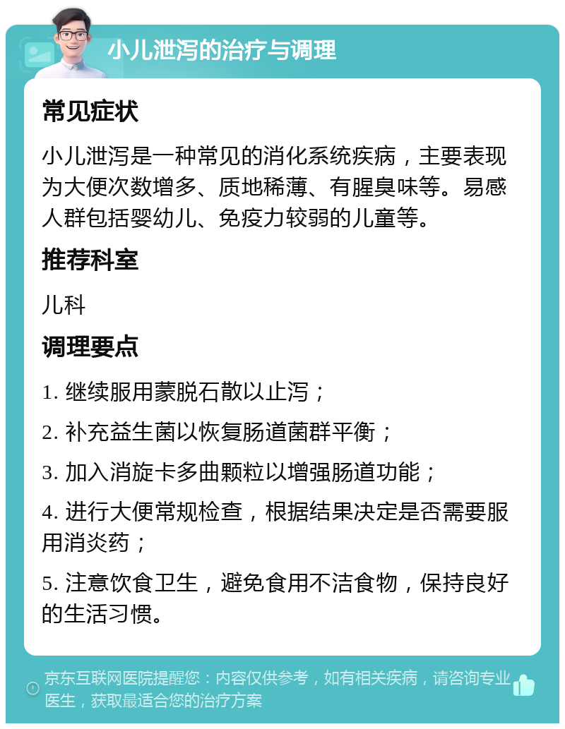 小儿泄泻的治疗与调理 常见症状 小儿泄泻是一种常见的消化系统疾病，主要表现为大便次数增多、质地稀薄、有腥臭味等。易感人群包括婴幼儿、免疫力较弱的儿童等。 推荐科室 儿科 调理要点 1. 继续服用蒙脱石散以止泻； 2. 补充益生菌以恢复肠道菌群平衡； 3. 加入消旋卡多曲颗粒以增强肠道功能； 4. 进行大便常规检查，根据结果决定是否需要服用消炎药； 5. 注意饮食卫生，避免食用不洁食物，保持良好的生活习惯。