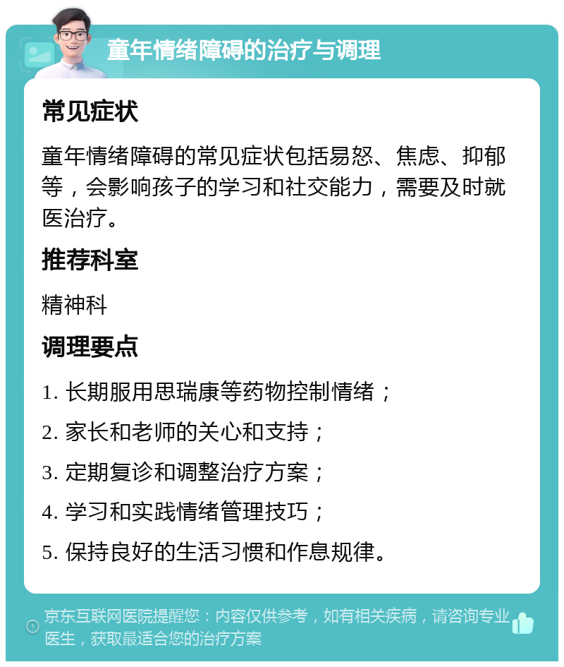 童年情绪障碍的治疗与调理 常见症状 童年情绪障碍的常见症状包括易怒、焦虑、抑郁等，会影响孩子的学习和社交能力，需要及时就医治疗。 推荐科室 精神科 调理要点 1. 长期服用思瑞康等药物控制情绪； 2. 家长和老师的关心和支持； 3. 定期复诊和调整治疗方案； 4. 学习和实践情绪管理技巧； 5. 保持良好的生活习惯和作息规律。