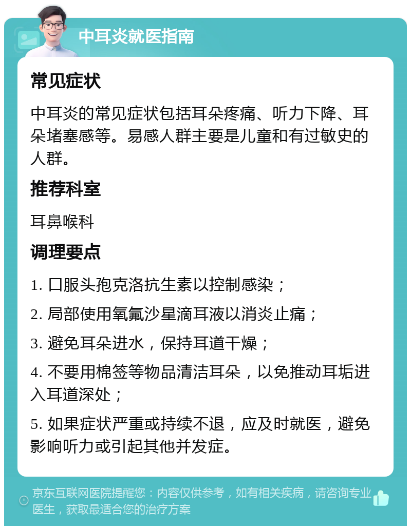 中耳炎就医指南 常见症状 中耳炎的常见症状包括耳朵疼痛、听力下降、耳朵堵塞感等。易感人群主要是儿童和有过敏史的人群。 推荐科室 耳鼻喉科 调理要点 1. 口服头孢克洛抗生素以控制感染； 2. 局部使用氧氟沙星滴耳液以消炎止痛； 3. 避免耳朵进水，保持耳道干燥； 4. 不要用棉签等物品清洁耳朵，以免推动耳垢进入耳道深处； 5. 如果症状严重或持续不退，应及时就医，避免影响听力或引起其他并发症。