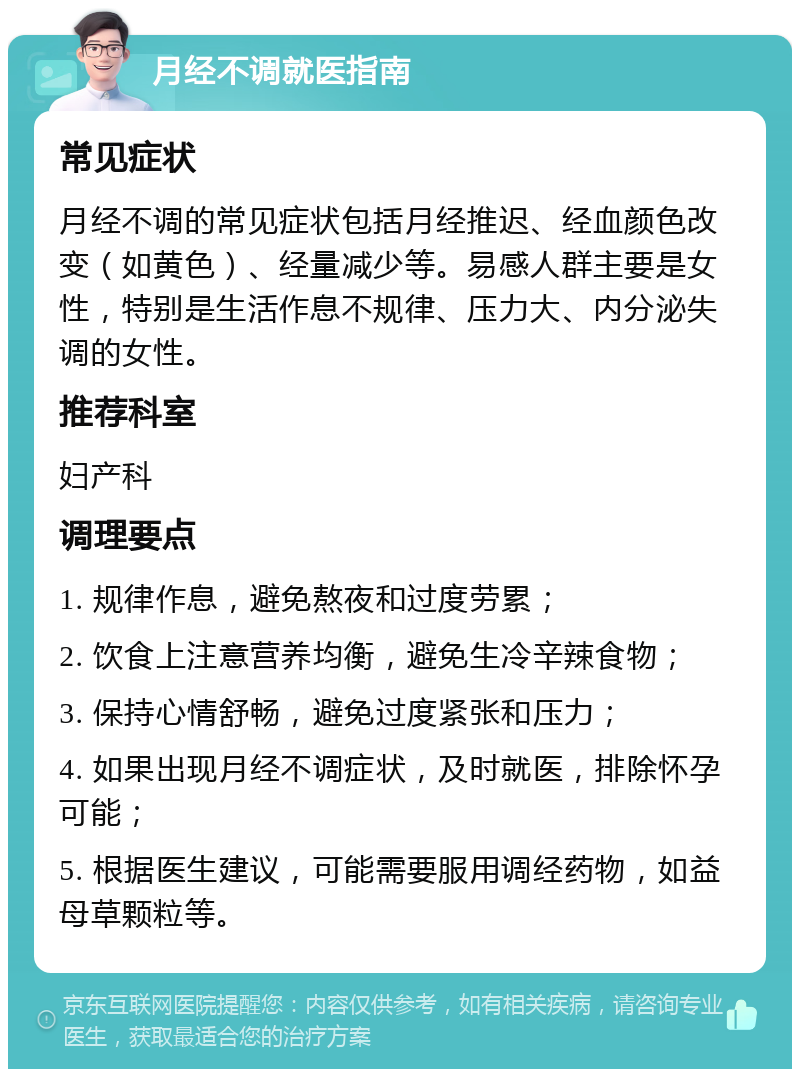 月经不调就医指南 常见症状 月经不调的常见症状包括月经推迟、经血颜色改变（如黄色）、经量减少等。易感人群主要是女性，特别是生活作息不规律、压力大、内分泌失调的女性。 推荐科室 妇产科 调理要点 1. 规律作息，避免熬夜和过度劳累； 2. 饮食上注意营养均衡，避免生冷辛辣食物； 3. 保持心情舒畅，避免过度紧张和压力； 4. 如果出现月经不调症状，及时就医，排除怀孕可能； 5. 根据医生建议，可能需要服用调经药物，如益母草颗粒等。