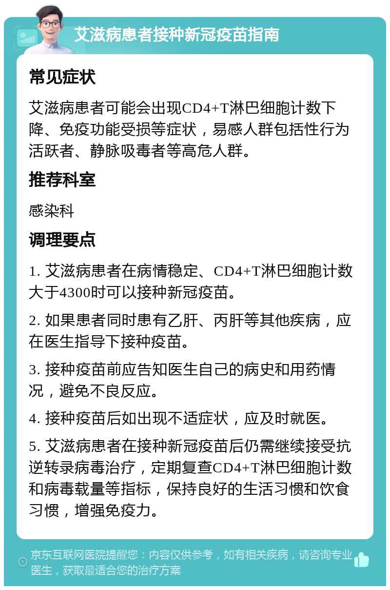 艾滋病患者接种新冠疫苗指南 常见症状 艾滋病患者可能会出现CD4+T淋巴细胞计数下降、免疫功能受损等症状，易感人群包括性行为活跃者、静脉吸毒者等高危人群。 推荐科室 感染科 调理要点 1. 艾滋病患者在病情稳定、CD4+T淋巴细胞计数大于4300时可以接种新冠疫苗。 2. 如果患者同时患有乙肝、丙肝等其他疾病，应在医生指导下接种疫苗。 3. 接种疫苗前应告知医生自己的病史和用药情况，避免不良反应。 4. 接种疫苗后如出现不适症状，应及时就医。 5. 艾滋病患者在接种新冠疫苗后仍需继续接受抗逆转录病毒治疗，定期复查CD4+T淋巴细胞计数和病毒载量等指标，保持良好的生活习惯和饮食习惯，增强免疫力。