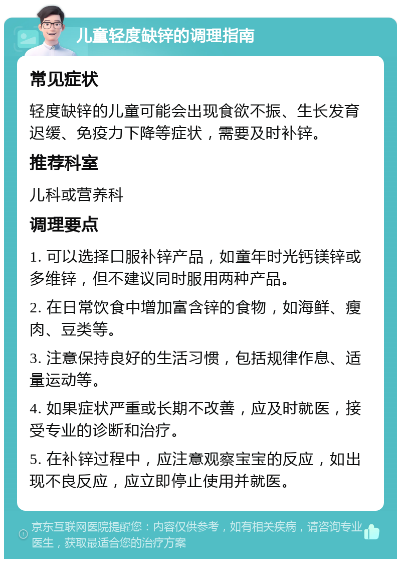 儿童轻度缺锌的调理指南 常见症状 轻度缺锌的儿童可能会出现食欲不振、生长发育迟缓、免疫力下降等症状，需要及时补锌。 推荐科室 儿科或营养科 调理要点 1. 可以选择口服补锌产品，如童年时光钙镁锌或多维锌，但不建议同时服用两种产品。 2. 在日常饮食中增加富含锌的食物，如海鲜、瘦肉、豆类等。 3. 注意保持良好的生活习惯，包括规律作息、适量运动等。 4. 如果症状严重或长期不改善，应及时就医，接受专业的诊断和治疗。 5. 在补锌过程中，应注意观察宝宝的反应，如出现不良反应，应立即停止使用并就医。