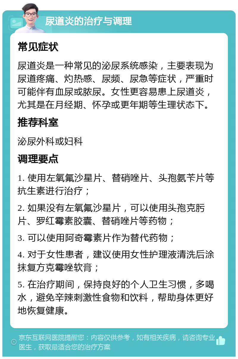 尿道炎的治疗与调理 常见症状 尿道炎是一种常见的泌尿系统感染，主要表现为尿道疼痛、灼热感、尿频、尿急等症状，严重时可能伴有血尿或脓尿。女性更容易患上尿道炎，尤其是在月经期、怀孕或更年期等生理状态下。 推荐科室 泌尿外科或妇科 调理要点 1. 使用左氧氟沙星片、替硝唑片、头孢氨苄片等抗生素进行治疗； 2. 如果没有左氧氟沙星片，可以使用头孢克肟片、罗红霉素胶囊、替硝唑片等药物； 3. 可以使用阿奇霉素片作为替代药物； 4. 对于女性患者，建议使用女性护理液清洗后涂抹复方克霉唑软膏； 5. 在治疗期间，保持良好的个人卫生习惯，多喝水，避免辛辣刺激性食物和饮料，帮助身体更好地恢复健康。