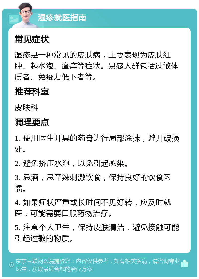 湿疹就医指南 常见症状 湿疹是一种常见的皮肤病，主要表现为皮肤红肿、起水泡、瘙痒等症状。易感人群包括过敏体质者、免疫力低下者等。 推荐科室 皮肤科 调理要点 1. 使用医生开具的药膏进行局部涂抹，避开破损处。 2. 避免挤压水泡，以免引起感染。 3. 忌酒，忌辛辣刺激饮食，保持良好的饮食习惯。 4. 如果症状严重或长时间不见好转，应及时就医，可能需要口服药物治疗。 5. 注意个人卫生，保持皮肤清洁，避免接触可能引起过敏的物质。