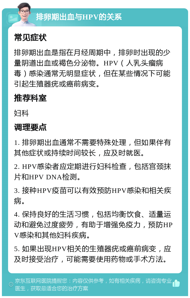 排卵期出血与HPV的关系 常见症状 排卵期出血是指在月经周期中，排卵时出现的少量阴道出血或褐色分泌物。HPV（人乳头瘤病毒）感染通常无明显症状，但在某些情况下可能引起生殖器疣或癌前病变。 推荐科室 妇科 调理要点 1. 排卵期出血通常不需要特殊处理，但如果伴有其他症状或持续时间较长，应及时就医。 2. HPV感染者应定期进行妇科检查，包括宫颈抹片和HPV DNA检测。 3. 接种HPV疫苗可以有效预防HPV感染和相关疾病。 4. 保持良好的生活习惯，包括均衡饮食、适量运动和避免过度疲劳，有助于增强免疫力，预防HPV感染和其他妇科疾病。 5. 如果出现HPV相关的生殖器疣或癌前病变，应及时接受治疗，可能需要使用药物或手术方法。