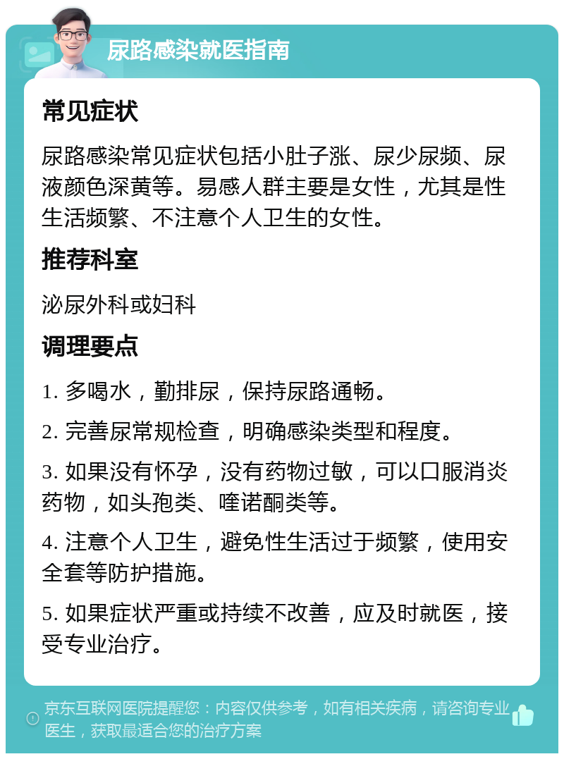 尿路感染就医指南 常见症状 尿路感染常见症状包括小肚子涨、尿少尿频、尿液颜色深黄等。易感人群主要是女性，尤其是性生活频繁、不注意个人卫生的女性。 推荐科室 泌尿外科或妇科 调理要点 1. 多喝水，勤排尿，保持尿路通畅。 2. 完善尿常规检查，明确感染类型和程度。 3. 如果没有怀孕，没有药物过敏，可以口服消炎药物，如头孢类、喹诺酮类等。 4. 注意个人卫生，避免性生活过于频繁，使用安全套等防护措施。 5. 如果症状严重或持续不改善，应及时就医，接受专业治疗。