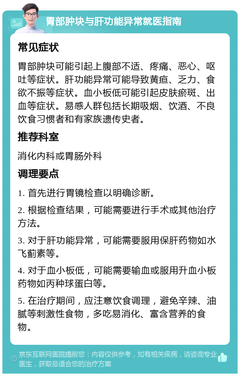 胃部肿块与肝功能异常就医指南 常见症状 胃部肿块可能引起上腹部不适、疼痛、恶心、呕吐等症状。肝功能异常可能导致黄疸、乏力、食欲不振等症状。血小板低可能引起皮肤瘀斑、出血等症状。易感人群包括长期吸烟、饮酒、不良饮食习惯者和有家族遗传史者。 推荐科室 消化内科或胃肠外科 调理要点 1. 首先进行胃镜检查以明确诊断。 2. 根据检查结果，可能需要进行手术或其他治疗方法。 3. 对于肝功能异常，可能需要服用保肝药物如水飞蓟素等。 4. 对于血小板低，可能需要输血或服用升血小板药物如丙种球蛋白等。 5. 在治疗期间，应注意饮食调理，避免辛辣、油腻等刺激性食物，多吃易消化、富含营养的食物。